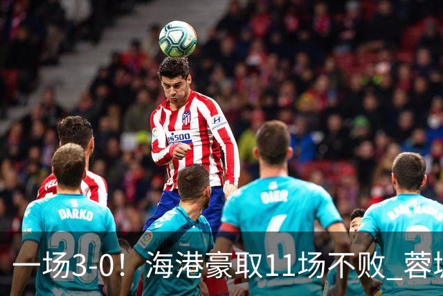 一场3-0！海港豪取11场不败 蓉城错失5个冠军点 英博夺冠条件曝光