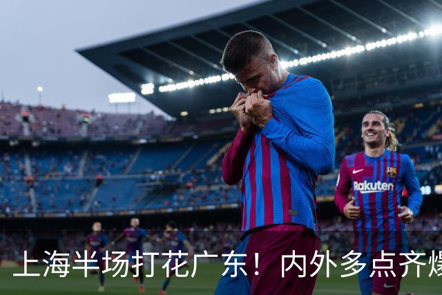 上海半场打花广东！内外多点齐爆碾压，广东防守纯送，主帅也懵了