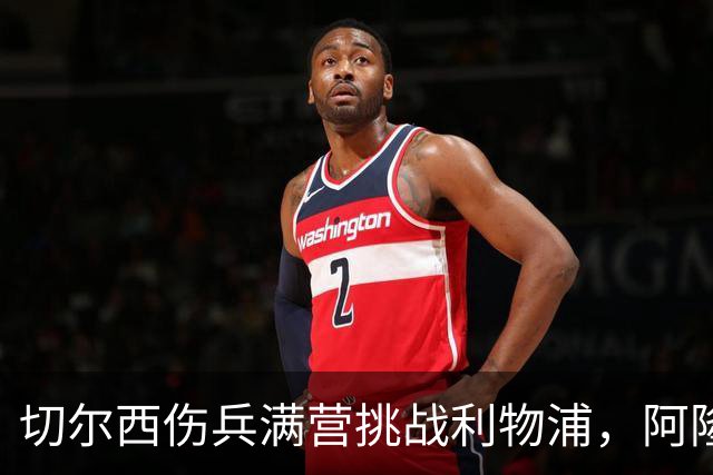 切尔西伤兵满营挑战利物浦，阿隆索旧主之战前景堪忧