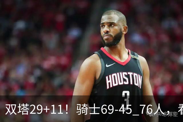 双塔29+11！骑士69-45 76人，看数据，他是头号功臣！