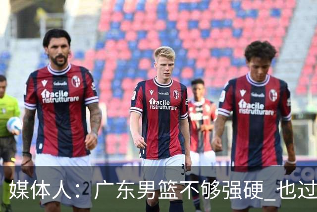 媒体人：广东男篮不够强硬 也过分追求合理 没有绝对的进攻强点