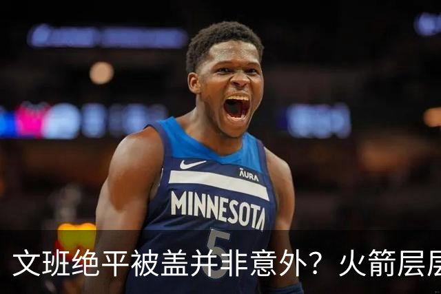 文班绝平被盖并非意外？火箭层层布局气质已蜕变