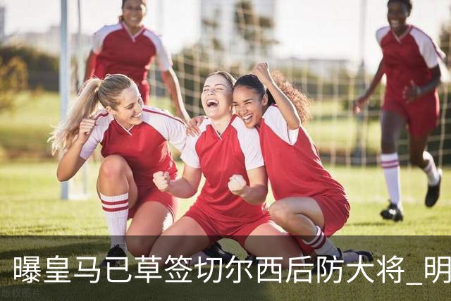 曝皇马已草签切尔西后防大将 明年夏天完成转会