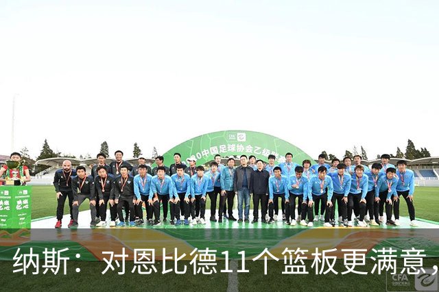 纳斯：对恩比德11个篮板更满意，他今年抢板太积极了