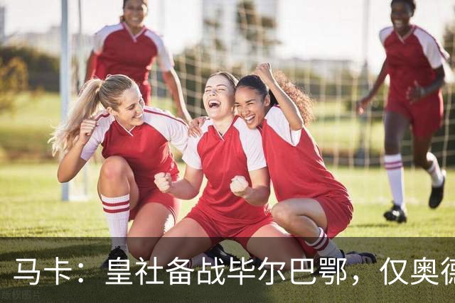 马卡：皇社备战毕尔巴鄂，仅奥德里奥索拉伤缺
