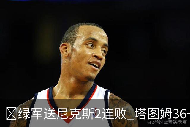 🏀绿军送尼克斯2连败 塔图姆36+9+7 唐斯22+10 阿努诺比20+10+8